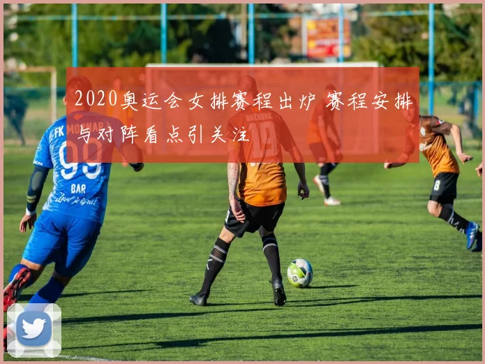 2020奥运会女排赛程出炉 赛程安排与对阵看点引关注