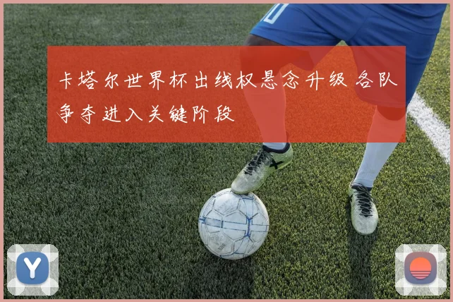 卡塔尔世界杯出线权悬念升级 各队争夺进入关键阶段