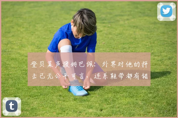 登贝莱声援姆巴佩：外界对他的抨击已无公平可言，连系鞋带都有错