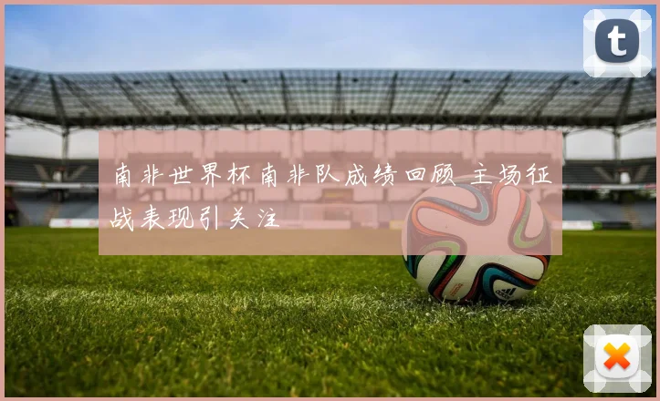 南非世界杯南非队成绩回顾 主场征战表现引关注