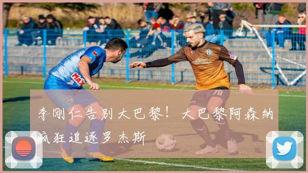 李刚仁告别大巴黎！大巴黎阿森纳疯狂追逐罗杰斯