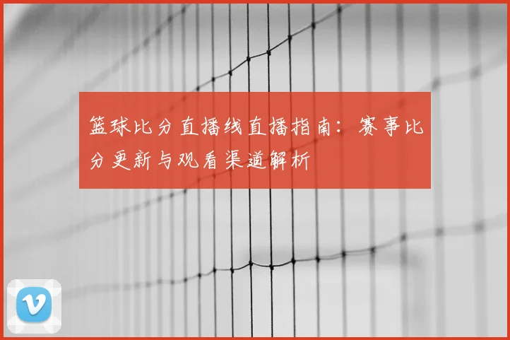 篮球比分直播线直播指南：赛事比分更新与观看渠道解析