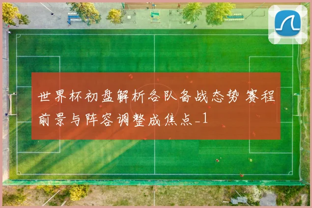 世界杯初盘解析各队备战态势 赛程前景与阵容调整成焦点_1