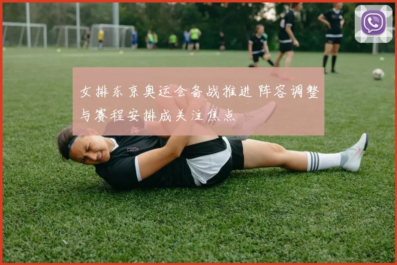 女排东京奥运会备战推进 阵容调整与赛程安排成关注焦点