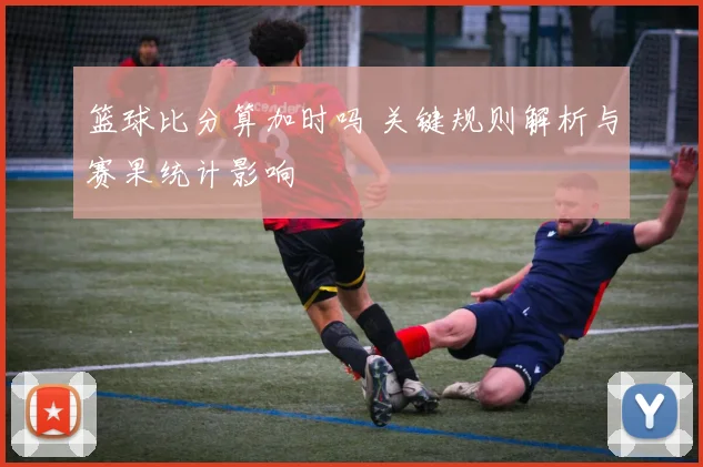 篮球比分算加时吗 关键规则解析与赛果统计影响