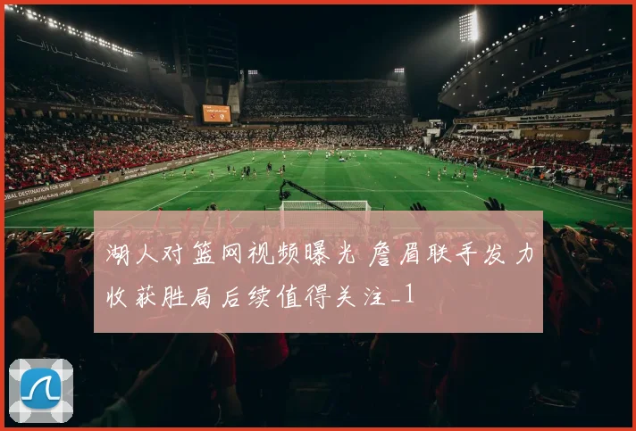 湖人对篮网视频曝光 詹眉联手发力收获胜局后续值得关注_1