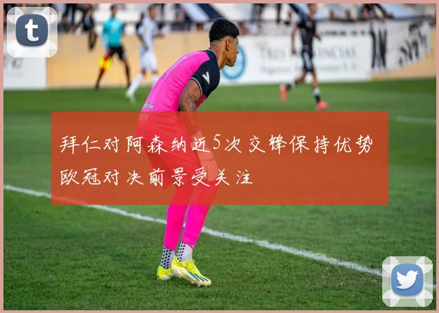 拜仁对阿森纳近5次交锋保持优势 欧冠对决前景受关注