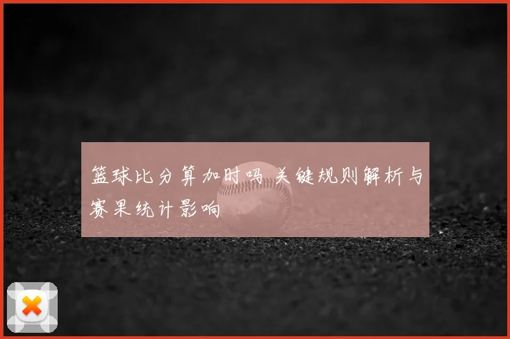 篮球比分算加时吗 关键规则解析与赛果统计影响