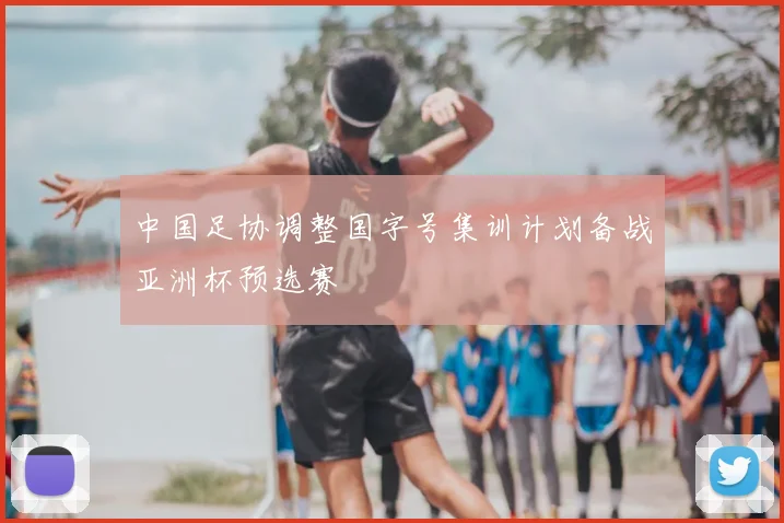 中国足协调整国字号集训计划备战亚洲杯预选赛